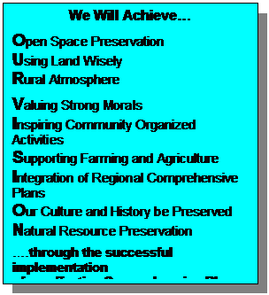 Text Box: We Will Achieve

Open Space Preservation
Using Land Wisely
Rural Atmosphere

Valuing Strong Morals
Inspiring Community Organized Activities
Supporting Farming and Agriculture
Integration of Regional Comprehensive Plans
Our Culture and History be Preserved
Natural Resource Preservation

.through the successful implementation 
of an effective Comprehensive Plan that balances community and private property rights.

                          	Rushford Visioning
