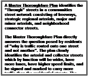 Text Box: A Master Thoroughfare Plan identifies the Through streets in a communities street network consisting of freeways, strategic regional arterials, major and minor arterials, and neighborhood connector streets.

The Master Thoroughfare Plan directly answers the question posed by residents of why is traffic routed onto one street and not another. The plan clearly identifies the arterial and collector streets which by function will be wider, have more lanes, have higher speed limits, and be signed and marked to carry more traffic than the residential streets. The Master Thoroughfare Plan directly addresses the Volume of Traffic concern.
